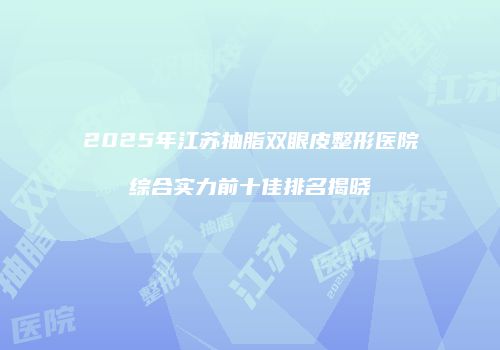 2025年江苏抽脂双眼皮整形医院综合实力前十佳排名揭晓
