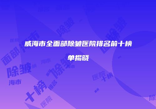 威海市全面部除皱医院排名前十榜单揭晓
