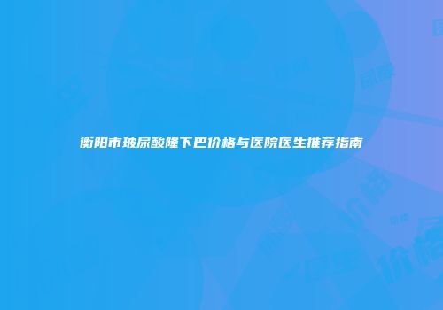 衡阳市玻尿酸隆下巴价格与医院医生推荐指南