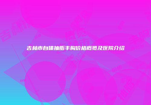 吉林市自体抽脂丰胸价格概览及医院介绍