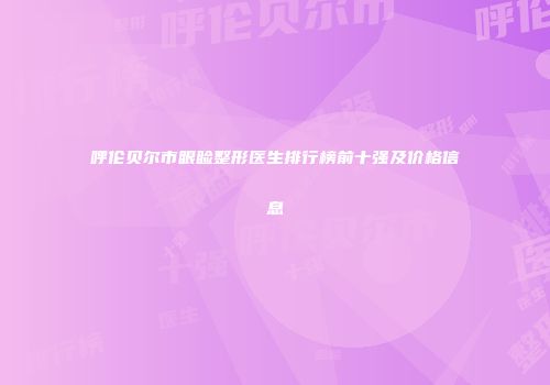 呼伦贝尔市眼睑整形医生排行榜前十强及价格信息