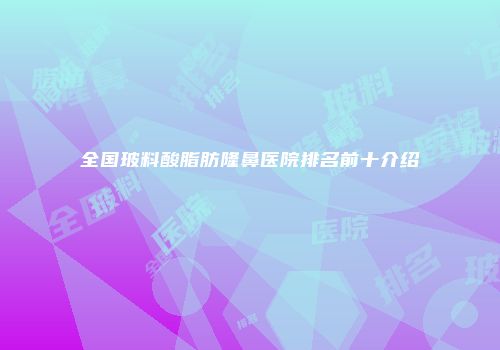 全国玻料酸脂肪隆鼻医院排名前十介绍