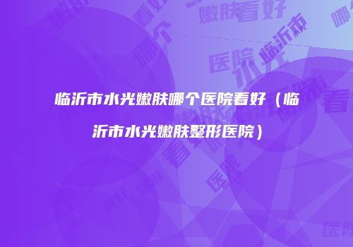临沂市水光嫩肤哪个医院看好（临沂市水光嫩肤整形医院）