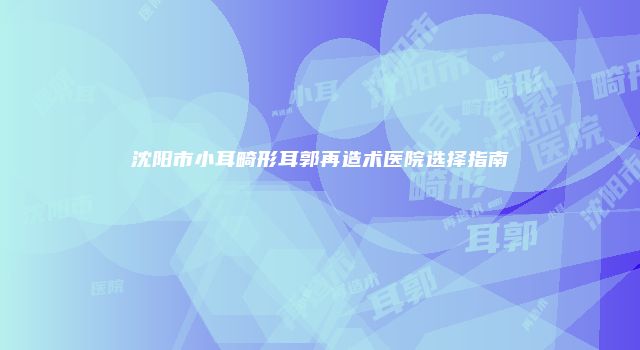 沈阳市小耳畸形耳郭再造术医院选择指南