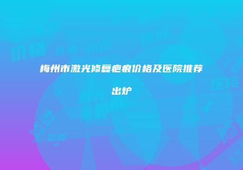 梅州市激光修复疤痕价格及医院推荐出炉
