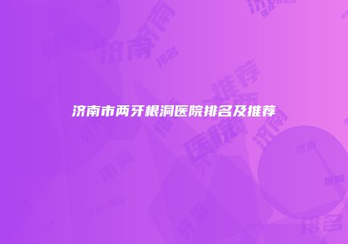 济南市两牙根洞医院排名及推荐