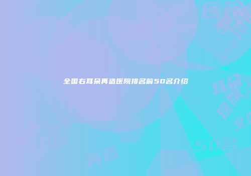 全国右耳朵再造医院排名前50名介绍