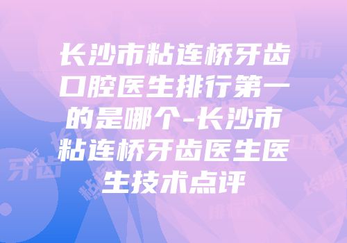 长沙市粘连桥牙齿口腔医生排行第一的是哪个-长沙市粘连桥牙齿医生医生技术点评