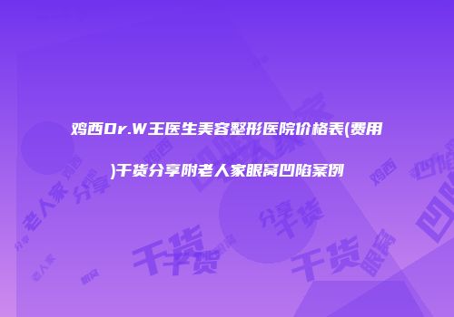 鸡西Dr.W王医生美容整形医院价格表(费用)干货分享附老人家眼窝凹陷案例