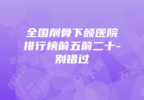 全国削骨下颌医院排行榜前五前二十-别错过