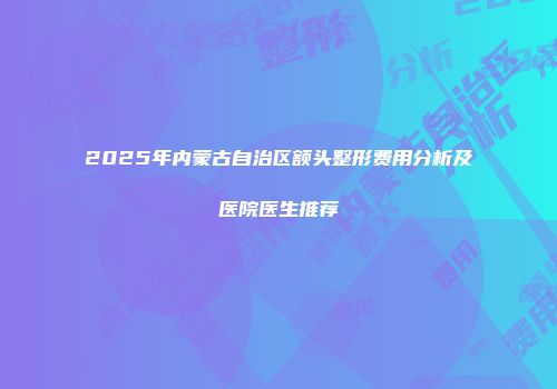 2025年内蒙古自治区额头整形费用分析及医院医生推荐