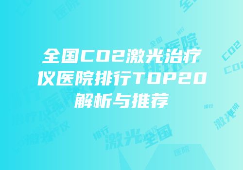 全国CO2激光治疗仪医院排行TOP20解析与推荐
