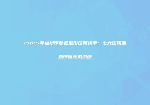 2025年福州市除疤整形医院榜单：七大医院助您恢复无瑕肌肤