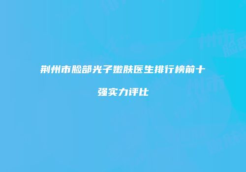 荆州市脸部光子嫩肤医生排行榜前十强实力评比