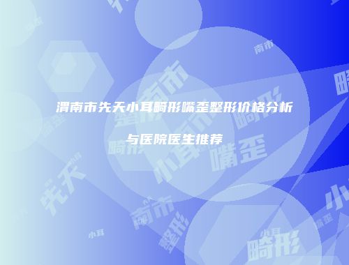 渭南市先天小耳畸形嘴歪整形价格分析与医院医生推荐