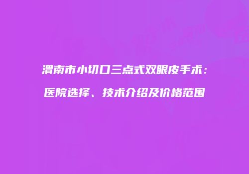 渭南市小切口三点式双眼皮手术：医院选择、技术介绍及价格范围