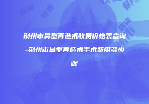 荆州市鼻型再造术收费价格表查询-荆州市鼻型再造术手术费用多少呢