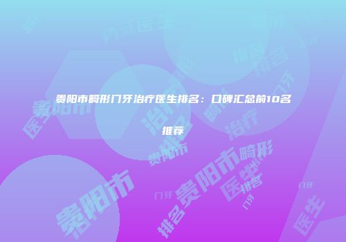 贵阳市畸形门牙治疗医生排名：口碑汇总前10名推荐