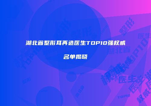 湖北省整形耳再造医生TOP10强权威名单揭晓
