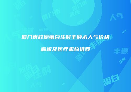 厦门市胶原蛋白注射丰颞术人气价格解析及医疗机构推荐