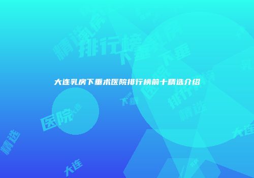 大连乳房下垂术医院排行榜前十精选介绍