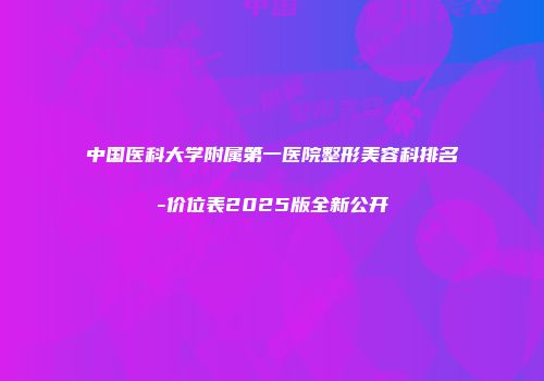 中国医科大学附属第一医院整形美容科排名-价位表2025版全新公开