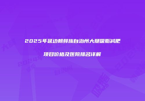 2025年延边朝鲜族自治州大腿吸脂减肥项目价格及医院排名详解