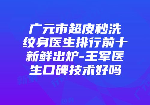 广元市超皮秒洗纹身医生排行前十新鲜出炉-王军医生口碑技术好吗