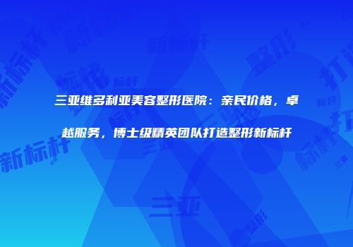 三亚维多利亚美容整形医院：亲民价格，卓越服务，博士级精英团队打造整形新标杆