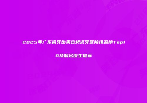 2025年广东省牙齿美容烤瓷牙医院排名榜Top10及知名医生推荐