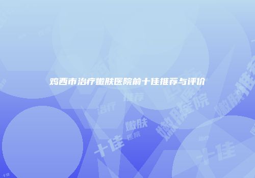 鸡西市治疗嫩肤医院前十佳推荐与评价