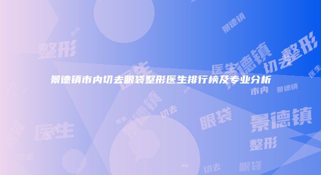 景德镇市内切去眼袋整形医生排行榜及专业分析