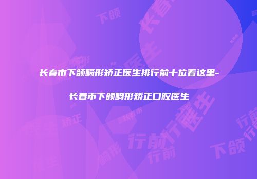 长春市下颌畸形矫正医生排行前十位看这里-长春市下颌畸形矫正口腔医生