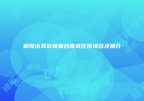 铜陵市耳软骨复合隆鼻医院排名及简介