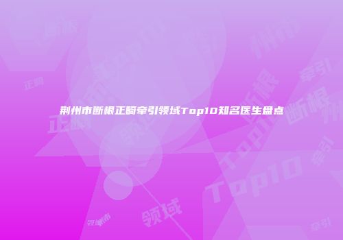 荆州市断根正畸牵引领域Top10知名医生盘点