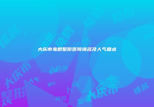 大庆市兔唇整形医院排名及人气盘点