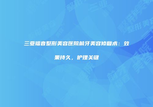三亚福音整形美容医院前牙美容修复术：效果持久，护理关键