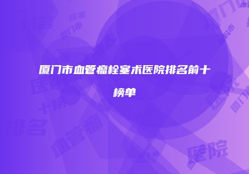厦门市血管瘤栓塞术医院排名前十榜单