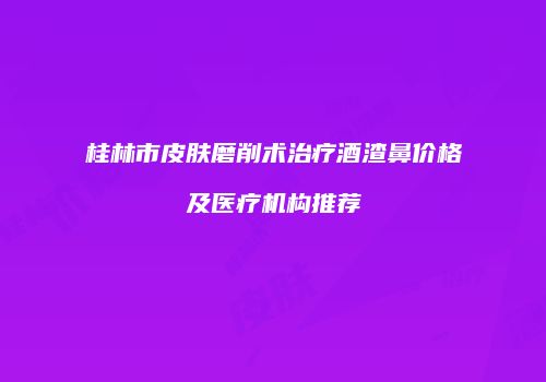 桂林市皮肤磨削术治疗酒渣鼻价格及医疗机构推荐