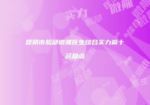 昆明市脸部微雕医生综合实力前十名盘点