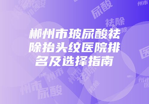 郴州市玻尿酸祛除抬头纹医院排名及选择指南