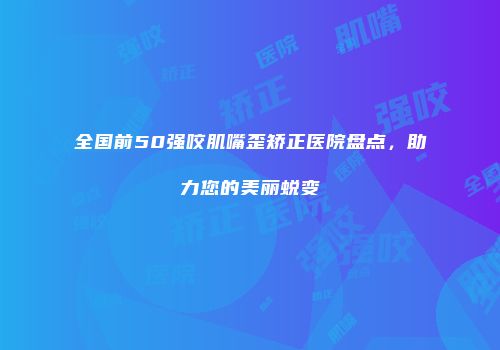 全国前50强咬肌嘴歪矫正医院盘点，助力您的美丽蜕变