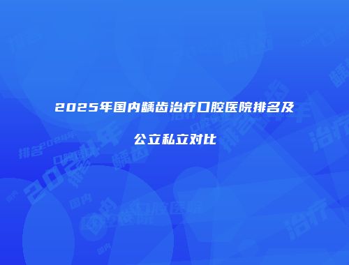 2025年国内龋齿治疗口腔医院排名及公立私立对比