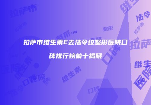 拉萨市维生素E去法令纹整形医院口碑排行榜前十揭晓