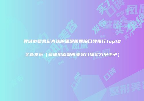 晋城市复合彩光祛除黑眼圈医院口碑排行top10全新发布（晋城凤凰整形美容口碑实力绝绝子）