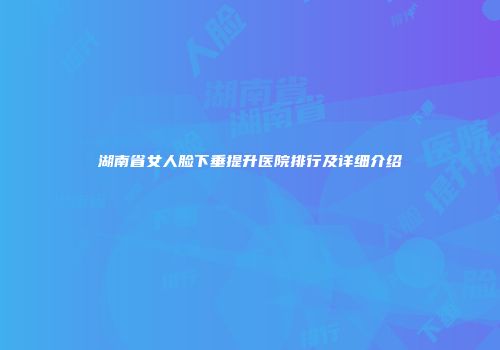 湖南省女人脸下垂提升医院排行及详细介绍