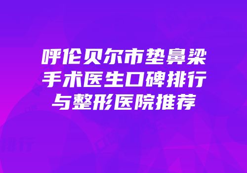 呼伦贝尔市垫鼻梁手术医生口碑排行与整形医院推荐