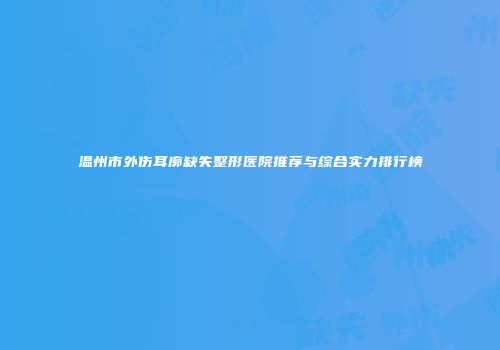 温州市外伤耳廓缺失整形医院推荐与综合实力排行榜