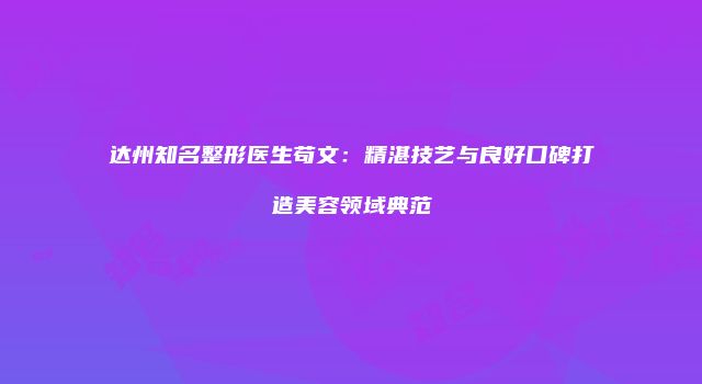 达州知名整形医生苟文：精湛技艺与良好口碑打造美容领域典范