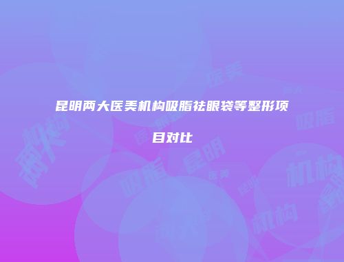 昆明两大医美机构吸脂祛眼袋等整形项目对比